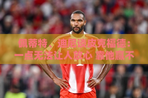 佩蒂特、迪尼谈皮克福德：一点无法让人放心 靠他赢不了世界杯