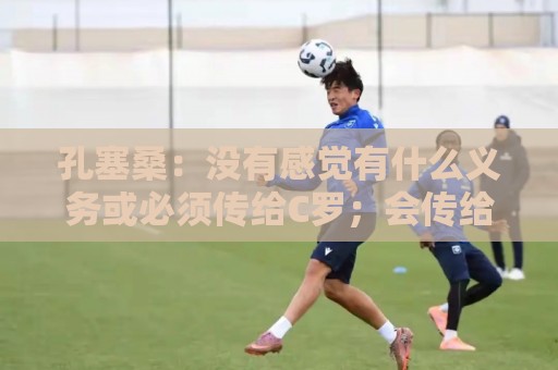 孔塞桑:没有感觉有什么义务或必须传给C罗;会传给位置更好队友 孔塞桑:没有感觉有什么义务或必须传给C罗;会传给位置更好队友