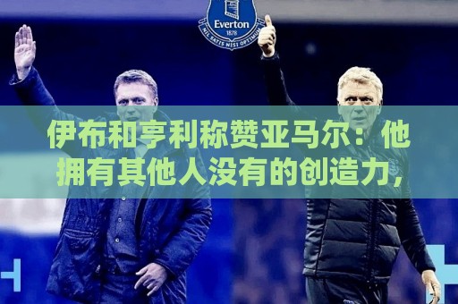 伊布和亨利称赞亚马尔：他拥有其他人没有的创造力，一切皆有可能