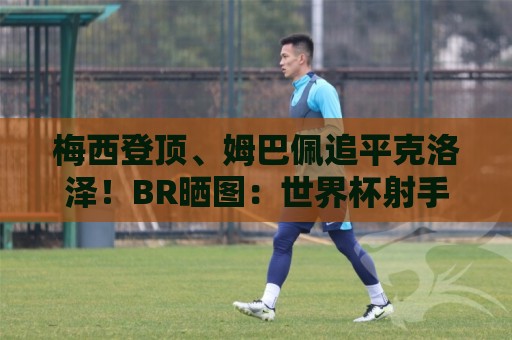 梅西登顶、姆巴佩追平克洛泽！BR晒图：世界杯射手榜疯狂的一天