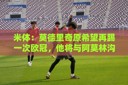 米体:莫德里奇原希望再踢一次欧冠,他将与阿莫林沟通后定去留 米体:莫德里奇原希望再踢一次欧冠,他将与阿莫林沟通后定去留