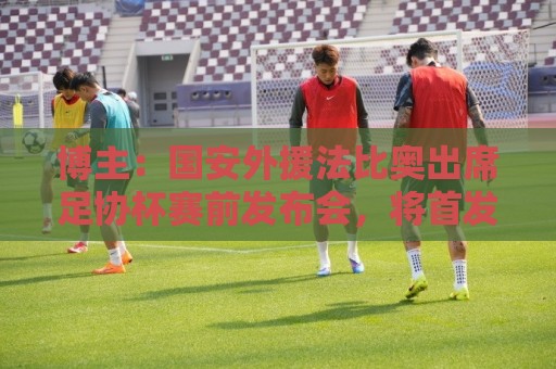 博主:国安外援法比奥出席足协杯赛前发布会,将首发出战广州豹 博主:国安外援法比奥出席足协杯赛前发布会,将首发出战广州豹