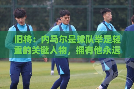 旧将：内马尔是球队举足轻重的关键人物，拥有他永远具备杀伤力