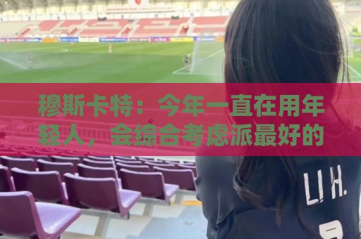 穆斯卡特:今年一直在用年轻人,会综合考虑派最好的阵容拿下比赛 穆斯卡特:今年一直在用年轻人,会综合考虑派最好的阵容拿下比赛