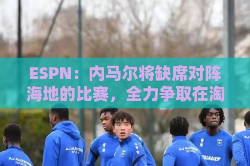 ESPN:内马尔将缺席对阵海地的比赛,全力争取在淘汰赛阶段复出 ESPN:内马尔将缺席对阵海地的比赛,全力争取在淘汰赛阶段复出