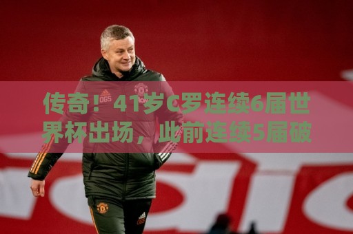 传奇!41岁C罗连续6届世界杯出场,此前连续5届破门 传奇!41岁C罗连续6届世界杯出场,此前连续5届破门