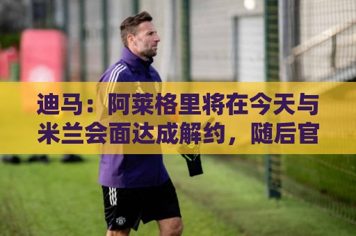 迪马：阿莱格里将在今天与米兰会面达成解约，随后官宣去那不勒斯