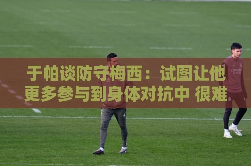 于帕谈防守梅西：试图让他更多参与到身体对抗中 很难预判他行动