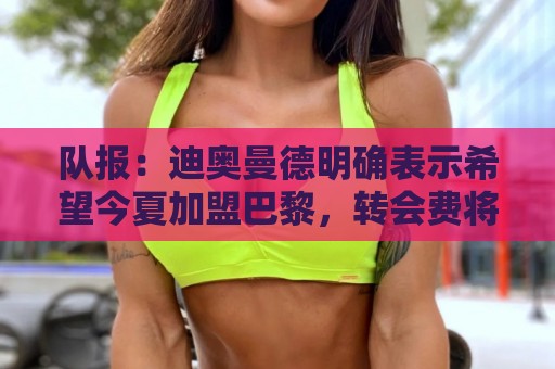 队报：迪奥曼德明确表示希望今夏加盟巴黎，转会费将低于红军报价