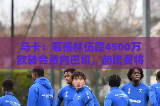 马卡:若格林伍德4500万欧转会费内巴切,赫塔费将获400万欧分成 马卡:若格林伍德4500万欧转会费内巴切,赫塔费将获400万欧分成