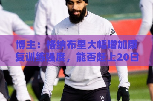 博主:格纳布里大幅增加康复训练强度,能否赶上20日合练待观察 博主:格纳布里大幅增加康复训练强度,能否赶上20日合练待观察