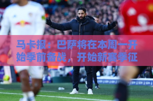 马卡报：巴萨将在本周一开始季前备战，开始新赛季征程