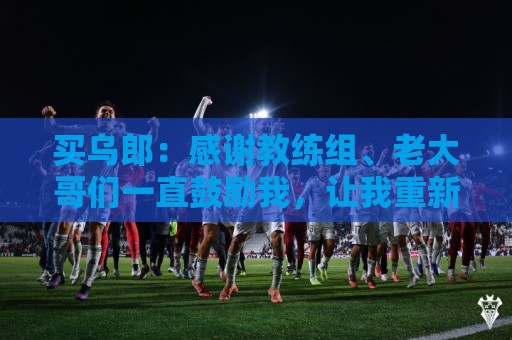买乌郎:感谢教练组、老大哥们一直鼓励我,让我重新站起来 买乌郎:感谢教练组、老大哥们一直鼓励我,让我重新站起来
