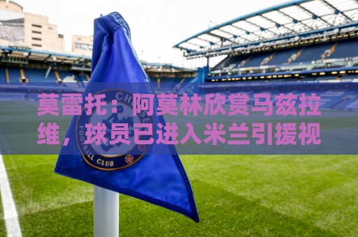 莫雷托：阿莫林欣赏马兹拉维，球员已进入米兰引援视野