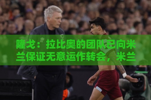 隆戈:拉比奥的团队已向米兰保证无意运作转会,米兰现在十分安心 隆戈:拉比奥的团队已向米兰保证无意运作转会,米兰现在十分安心