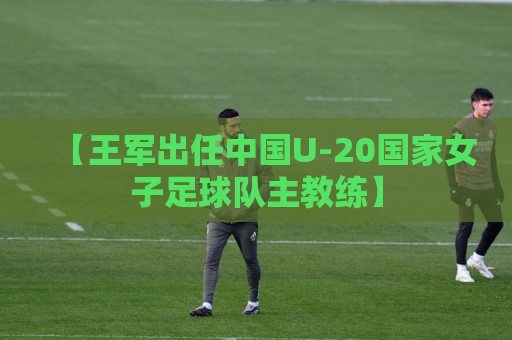 【王军出任中国U-20国家女子足球队主教练】 【王军出任中国U-20国家女子足球队主教练】