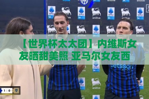 【世界杯太太团】内维斯女友晒甜美照 亚马尔女友西班牙球衣秀 【世界杯太太团】内维斯女友晒甜美照 亚马尔女友西班牙球衣秀