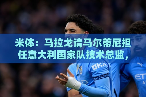米体：马拉戈请马尔蒂尼担任意大利国家队技术总监，孔蒂任主教练