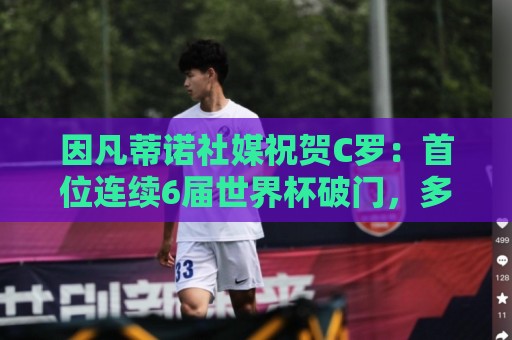 因凡蒂诺社媒祝贺C罗:首位连续6届世界杯破门,多么非凡的成就! 因凡蒂诺社媒祝贺C罗:首位连续6届世界杯破门,多么非凡的成就!