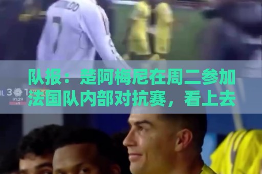 队报:楚阿梅尼在周二参加法国队内部对抗赛,看上去已无伤病困扰 队报:楚阿梅尼在周二参加法国队内部对抗赛,看上去已无伤病困扰