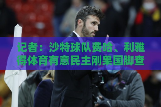 记者:沙特球队费哈、利雅得体育有意民主刚果国脚查尔斯·皮克尔 记者:沙特球队费哈、利雅得体育有意民主刚果国脚查尔斯·皮克尔
