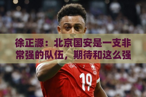 徐正源：北京国安是一支非常强的队伍，期待和这么强的队伍比赛