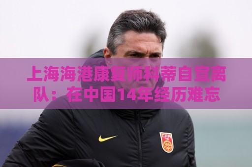 上海海港康复师科蒂自宣离队:在中国14年经历难忘 上海海港康复师科蒂自宣离队:在中国14年经历难忘
