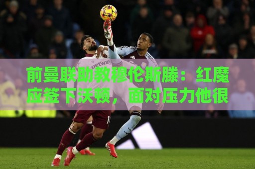 前曼联助教穆伦斯滕：红魔应签下沃顿，面对压力他很冷静