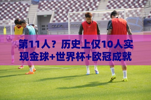 第11人?历史上仅10人实现金球+世界杯+欧冠成就,罗德里有望达成 第11人?历史上仅10人实现金球+世界杯+欧冠成就,罗德里有望达成