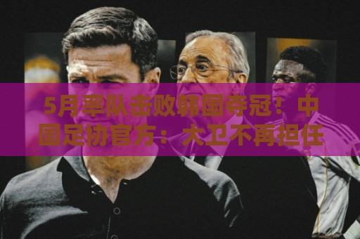 5月率队击败韩国夺冠!中国足协官方:大卫不再担任U16国足主帅 5月率队击败韩国夺冠!中国足协官方:大卫不再担任U16国足主帅