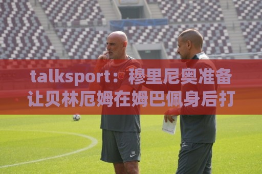 talksport:穆里尼奥准备让贝林厄姆在姆巴佩身后打伪9号位 talksport:穆里尼奥准备让贝林厄姆在姆巴佩身后打伪9号位