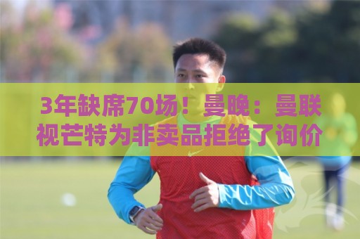 3年缺席70场!曼晚:曼联视芒特为非卖品拒绝了询价 他将获新位置 3年缺席70场!曼晚:曼联视芒特为非卖品拒绝了询价 他将获新位置