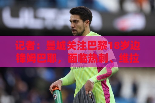 记者:曼城关注巴黎18岁边锋姆巴耶,面临热刺、维拉、多特的竞争 记者:曼城关注巴黎18岁边锋姆巴耶,面临热刺、维拉、多特的竞争