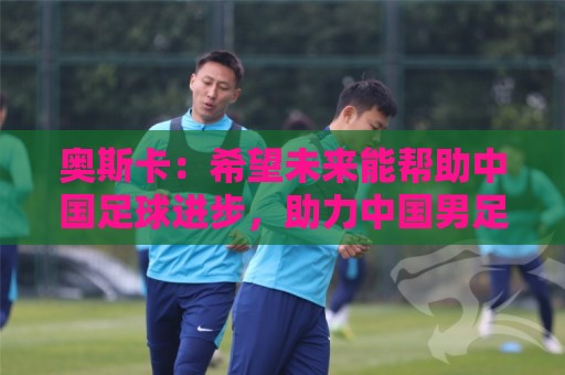 奥斯卡:希望未来能帮助中国足球进步,助力中国男足重返世界杯 奥斯卡:希望未来能帮助中国足球进步,助力中国男足重返世界杯