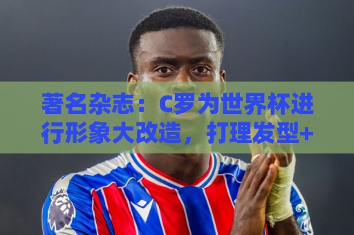 著名杂志：C罗为世界杯进行形象大改造，打理发型+修饰妆容