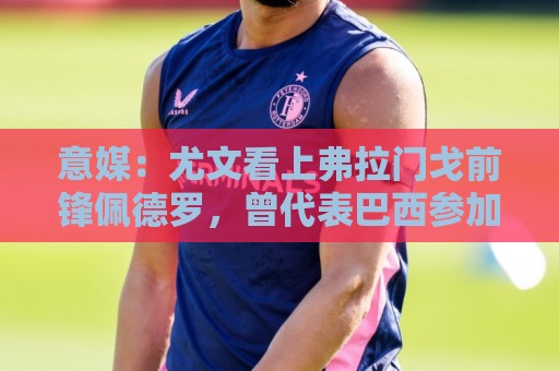 意媒:尤文看上弗拉门戈前锋佩德罗,曾代表巴西参加上届世界杯 意媒:尤文看上弗拉门戈前锋佩德罗,曾代表巴西参加上届世界杯