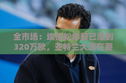 全市场:埃德松年薪已涨到320万欧,亚特兰大现在要价6000万起步 全市场:埃德松年薪已涨到320万欧,亚特兰大现在要价6000万起步