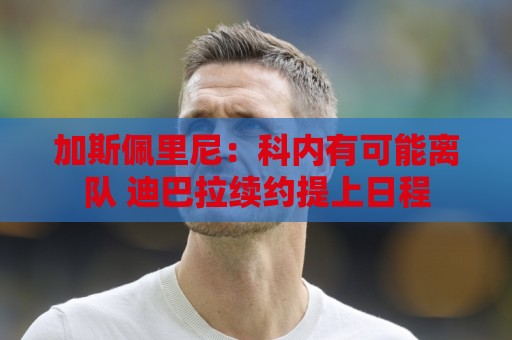 加斯佩里尼:科内有可能离队 迪巴拉续约提上日程 加斯佩里尼:科内有可能离队 迪巴拉续约提上日程