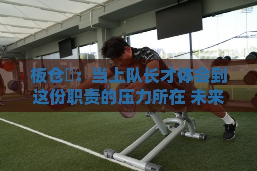 板仓滉:当上队长才体会到这份职责的压力所在 未来还需慢慢磨练 板仓滉:当上队长才体会到这份职责的压力所在 未来还需慢慢磨练