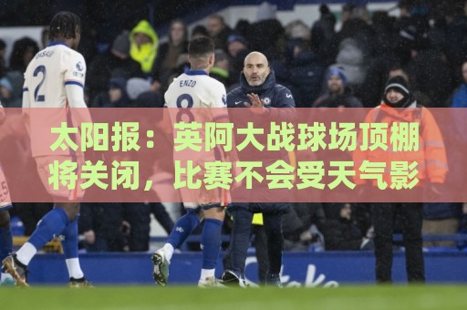 太阳报:英阿大战球场顶棚将关闭,比赛不会受天气影响 太阳报:英阿大战球场顶棚将关闭,比赛不会受天气影响
