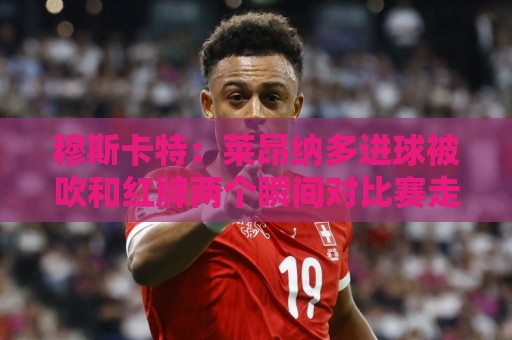 穆斯卡特:莱昂纳多进球被吹和红牌两个瞬间对比赛走势非常有影响 穆斯卡特:莱昂纳多进球被吹和红牌两个瞬间对比赛走势非常有影响