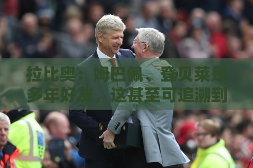拉比奥:姆巴佩、登贝莱是多年好友,这甚至可追溯到效力巴黎之前 拉比奥:姆巴佩、登贝莱是多年好友,这甚至可追溯到效力巴黎之前