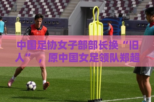 中国足协女子部部长换“旧人” ,原中国女足领队郑超勇回归 中国足协女子部部长换“旧人” ,原中国女足领队郑超勇回归