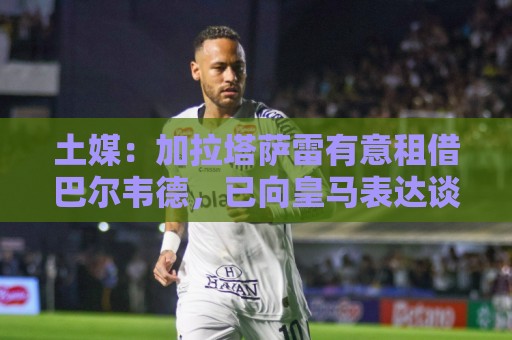 土媒:加拉塔萨雷有意租借巴尔韦德,已向皇马表达谈判意愿 土媒:加拉塔萨雷有意租借巴尔韦德,已向皇马表达谈判意愿