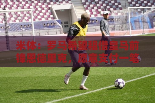 米体:罗马希望租借皇马前锋恩德里克,愿意支付一笔高额租借费 米体:罗马希望租借皇马前锋恩德里克,愿意支付一笔高额租借费