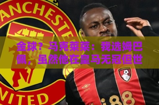 金球?马克莱莱:我选姆巴佩,虽然他在皇马无冠但世界杯上太炸裂 金球?马克莱莱:我选姆巴佩,虽然他在皇马无冠但世界杯上太炸裂