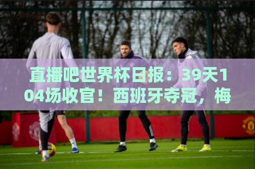 直播吧世界杯日报:39天104场收官!西班牙夺冠,梅西亚军告别 直播吧世界杯日报:39天104场收官!西班牙夺冠,梅西亚军告别