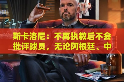 斯卡洛尼:不再执教后不会批评球员,无论阿根廷、中国还是日本人 斯卡洛尼:不再执教后不会批评球员,无论阿根廷、中国还是日本人