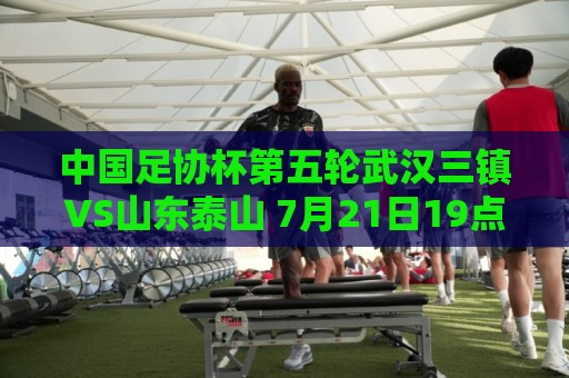 中国足协杯第五轮武汉三镇VS山东泰山 7月21日19点35打响 中国足协杯第五轮武汉三镇VS山东泰山 7月21日19点35打响