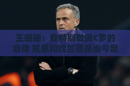 王珊珊:我特别敬佩C罗的自律 凯恩和哈兰德是当今足坛最强9号位 王珊珊:我特别敬佩C罗的自律 凯恩和哈兰德是当今足坛最强9号位